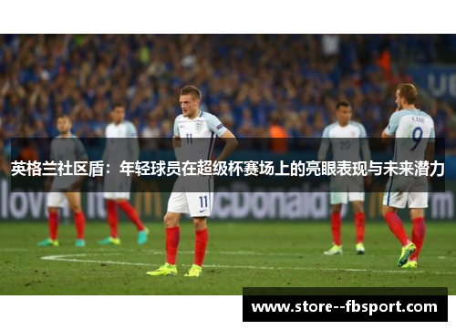 英格兰社区盾:年轻球员在超级杯赛场上的亮眼表现与未来潜力 英格兰社区盾:年轻球员在超级杯赛场上的亮眼表现与未来潜力