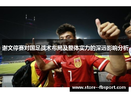 谢文停赛对国足战术布局及整体实力的深远影响分析 谢文停赛对国足战术布局及整体实力的深远影响分析