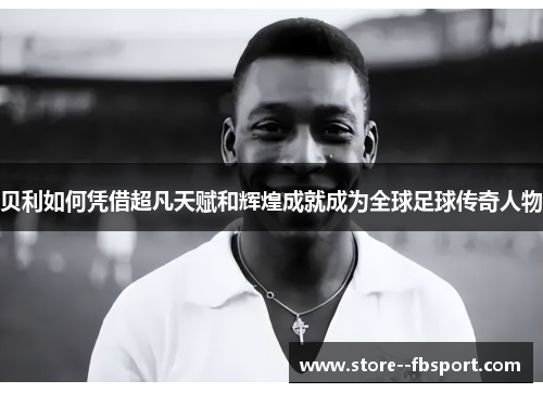 贝利如何凭借超凡天赋和辉煌成就成为全球足球传奇人物 贝利如何凭借超凡天赋和辉煌成就成为全球足球传奇人物