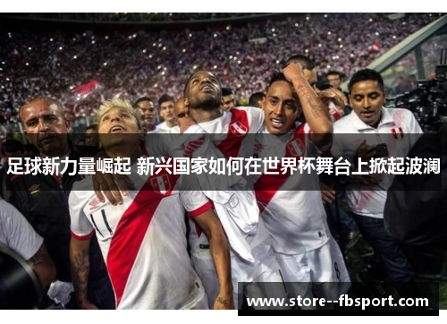足球新力量崛起 新兴国家如何在世界杯舞台上掀起波澜 足球新力量崛起 新兴国家如何在世界杯舞台上掀起波澜