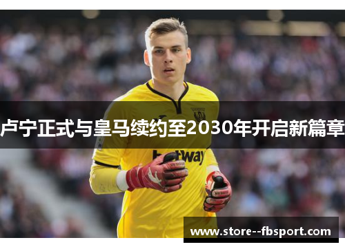 卢宁正式与皇马续约至2030年开启新篇章