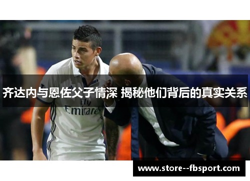 齐达内与恩佐父子情深 揭秘他们背后的真实关系